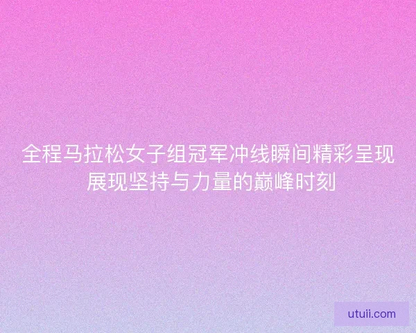 全程马拉松女子组冠军冲线瞬间精彩呈现 展现坚持与力量的巅峰时刻