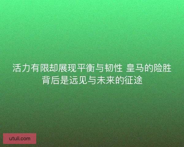 活力有限却展现平衡与韧性 皇马的险胜背后是远见与未来的征途