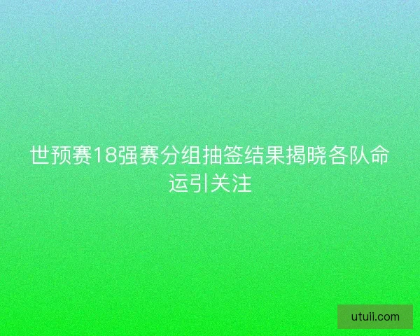 世预赛18强赛分组抽签结果揭晓各队命运引关注