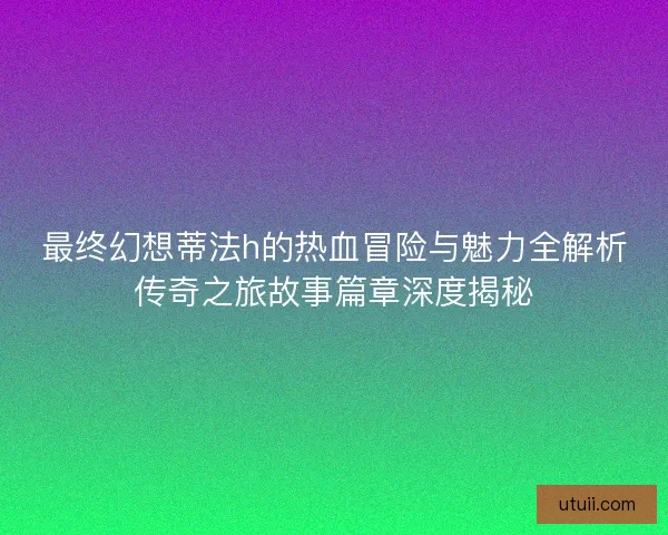 最终幻想蒂法h的热血冒险与魅力全解析传奇之旅故事篇章深度揭秘