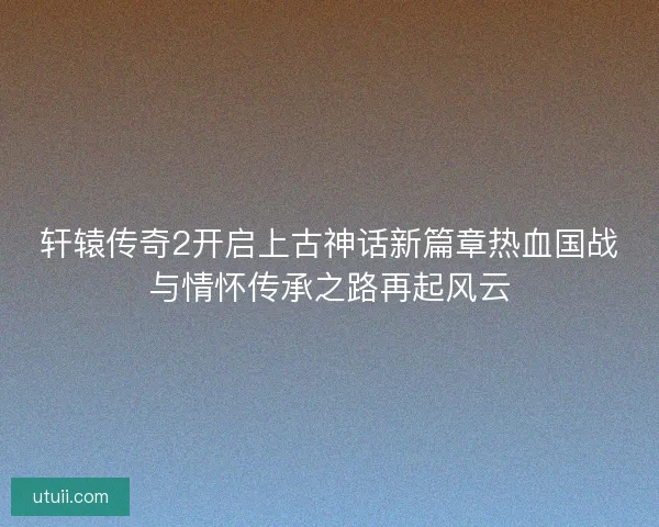 轩辕传奇2开启上古神话新篇章热血国战与情怀传承之路再起风云