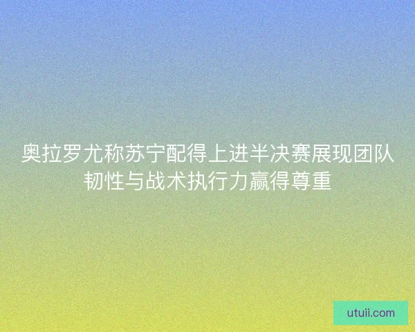 奥拉罗尤称苏宁配得上进半决赛展现团队韧性与战术执行力赢得尊重