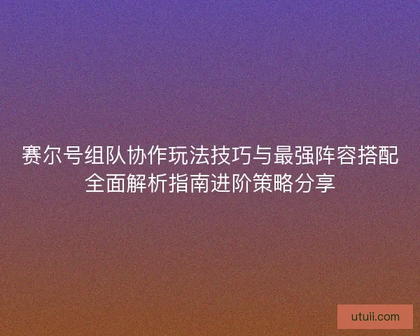 赛尔号组队协作玩法技巧与最强阵容搭配全面解析指南进阶策略分享