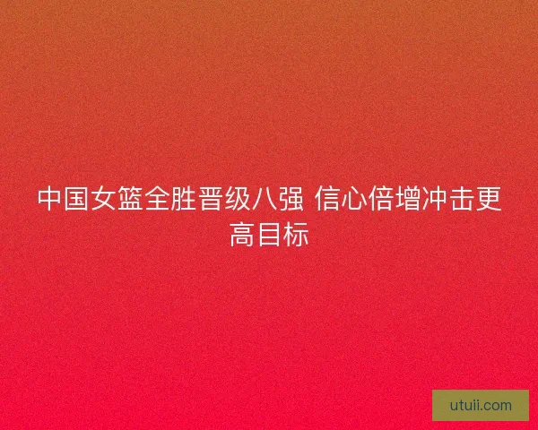 中国女篮全胜晋级八强 信心倍增冲击更高目标