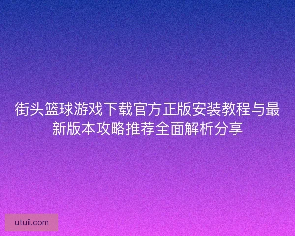 街头篮球游戏下载官方正版安装教程与最新版本攻略推荐全面解析分享