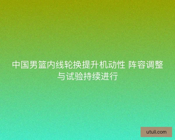 中国男篮内线轮换提升机动性 阵容调整与试验持续进行