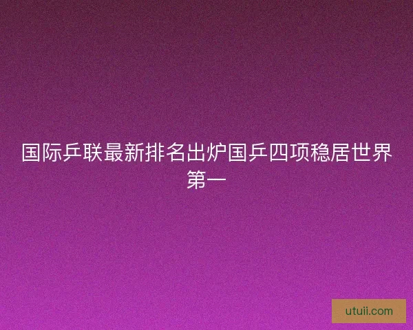 国际乒联最新排名出炉国乒四项稳居世界第一