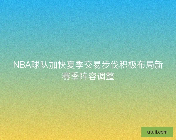 NBA球队加快夏季交易步伐积极布局新赛季阵容调整