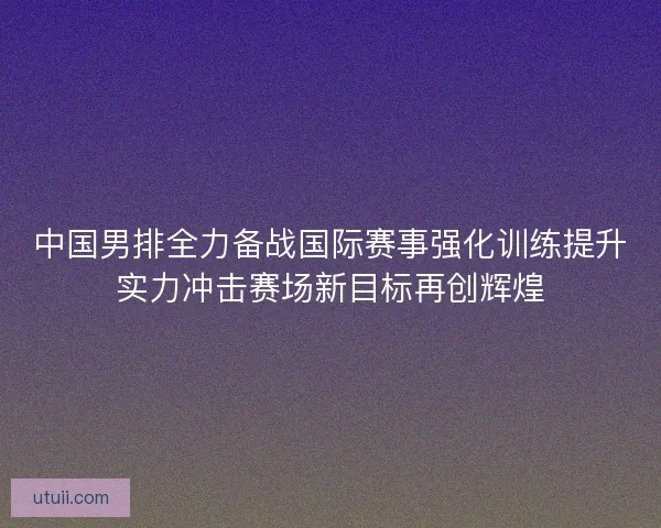 中国男排全力备战国际赛事强化训练提升实力冲击赛场新目标再创辉煌